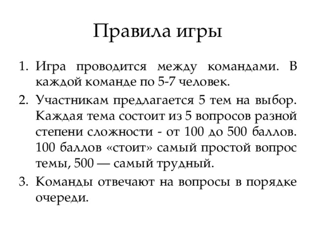 Правила игры Игра проводится между командами. В каждой команде по 5-7 человек. Участникам предлагается 5 тем на выбор. Каждая тема состоит из 5 вопросов разной степени сложности - от 100 до 500 баллов. 100 баллов «стоит» самый простой вопрос темы, 500 — самый трудный. Команды отвечают на вопросы в порядке очереди. 