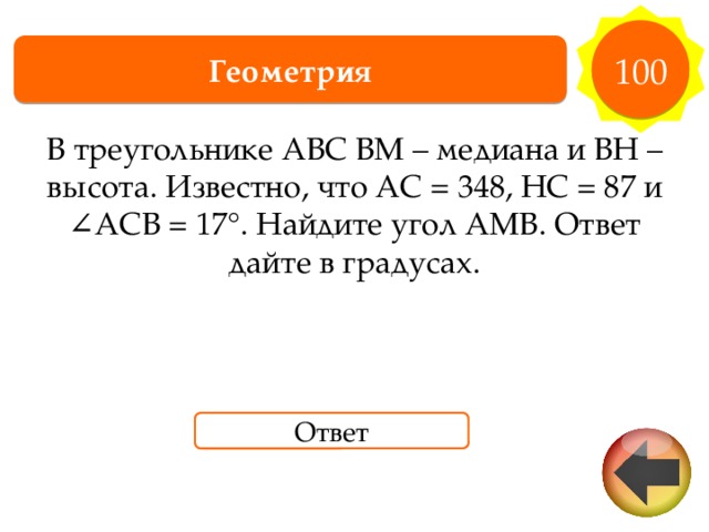 100 Геометрия В треугольнике ABC BM – медиана и BH – высота. Известно, что AC = 348, HC = 87 и ∠ACB = 17°. Найдите угол AMB. Ответ дайте в градусах. Ответ 