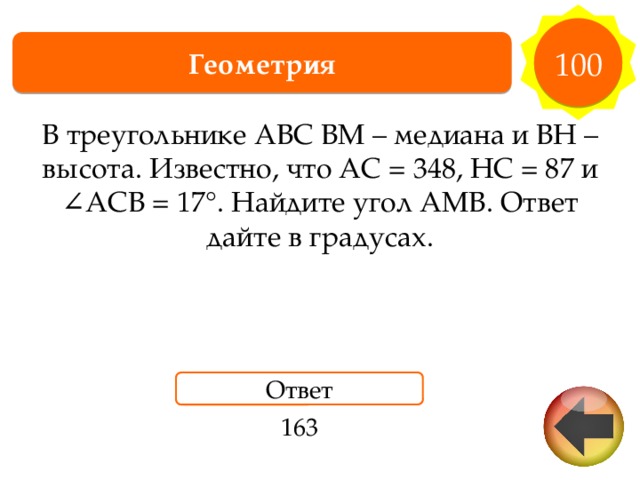 100 Геометрия В треугольнике ABC BM – медиана и BH – высота. Известно, что AC = 348, HC = 87 и ∠ACB = 17°. Найдите угол AMB. Ответ дайте в градусах. Ответ 163 