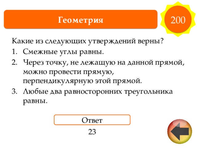 200 Геометрия Какие из следующих утверждений верны? Смежные углы равны. Через точку, не лежащую на данной прямой, можно провести прямую, перпендикулярную этой прямой. Любые два равносторонних треугольника равны. Ответ 23 