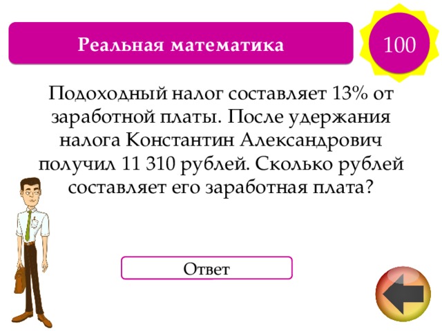 100 Реальная математика Подоходный налог составляет 13% от заработной платы. После удержания налога Константин Александрович получил 11 310 рублей. Сколько рублей составляет его заработная плата? Ответ 