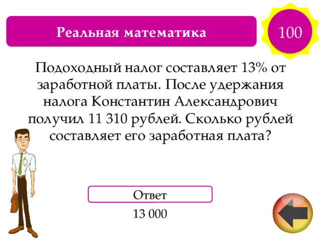 100 Реальная математика Подоходный налог составляет 13% от заработной платы. После удержания налога Константин Александрович получил 11 310 рублей. Сколько рублей составляет его заработная плата? Ответ 13 000 