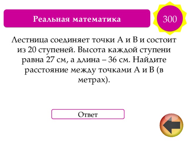 300 Реальная математика Лестница соединяет точки A и B и состоит из 20 ступеней. Высота каждой ступени равна 27 см, а длина – 36 см. Найдите расстояние между точками А и B (в метрах). Ответ 