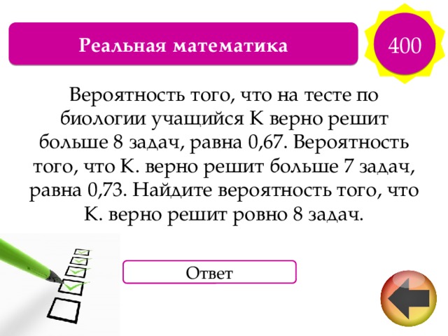 400 Реальная математика Вероятность того, что на тесте по биологии учащийся К верно решит больше 8 задач, равна 0,67. Вероятность того, что К. верно решит больше 7 задач, равна 0,73. Найдите вероятность того, что К. верно решит ровно 8 задач. Ответ 