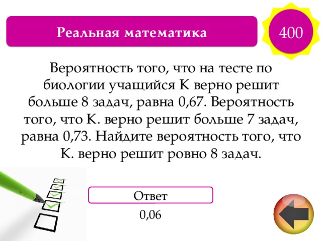 400 Реальная математика Вероятность того, что на тесте по биологии учащийся К верно решит больше 8 задач, равна 0,67. Вероятность того, что К. верно решит больше 7 задач, равна 0,73. Найдите вероятность того, что К. верно решит ровно 8 задач. Ответ 0,06 