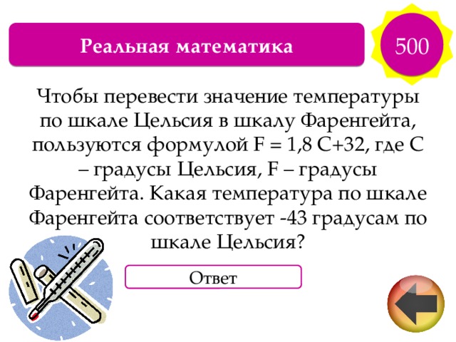 500 Реальная математика Чтобы перевести значение температуры по шкале Цельсия в шкалу Фаренгейта, пользуются формулой F = 1,8 С+32, где С – градусы Цельсия, F – градусы Фаренгейта. Какая температура по шкале Фаренгейта соответствует -43 градусам по шкале Цельсия? Ответ 