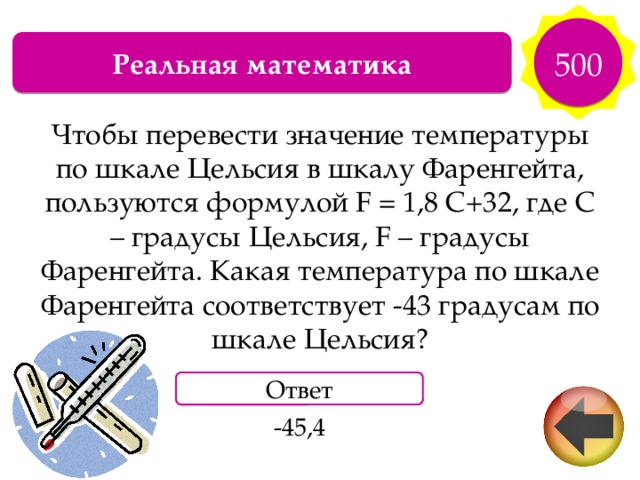 500 Реальная математика Чтобы перевести значение температуры по шкале Цельсия в шкалу Фаренгейта, пользуются формулой F = 1,8 С+32, где С – градусы Цельсия, F – градусы Фаренгейта. Какая температура по шкале Фаренгейта соответствует -43 градусам по шкале Цельсия? Ответ -45,4 