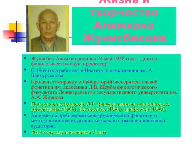 Жизнь и творчество Алимхана Жунисбекова Жунисбек Алимхан родился 24 мая 1938 года – доктор филологических наук, профессор. С 1964 года работает в Институте языкознания им. А. Байтурсынова. Прошел стажировку в Лабораторий экспериментальной фонетики им. академика Л.В. Щербы филологического факультета Ленинградского государственного университета им. А.А. Жданова. Под руководство проф. Л.Р. Зиндера защитил кандидатскую диссертацию (1969), докторскую (1990), профессор (1999). Занимается проблемами сингармонической фонетики и методологии преподавания казахского языка в иноязычной аудитории. 2013 году ему исполнится 75 лет. 