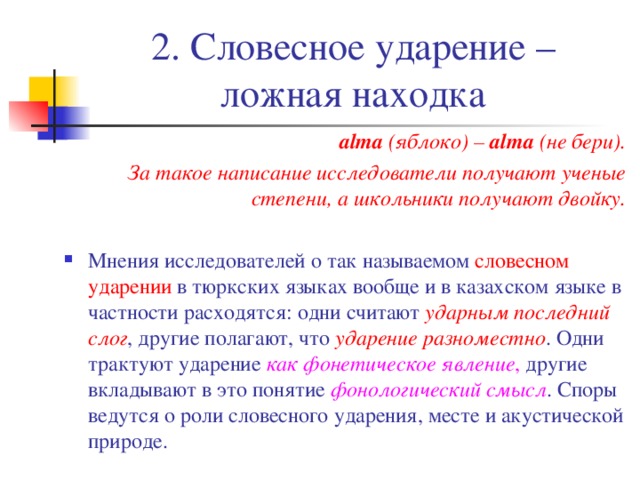 2. Словесное ударение – ложная находка а lma (яблоко) – а lma (не бери). За такое написание исследователи получают ученые степени, а школьники получают двойку.  Мнения исследователей о так называемом словесном ударении в тюркских языках вообще и в казахском языке в частности расходятся: одни считают ударным последний слог , другие полагают, что ударение разноместно . Одни трактуют ударение как фонетическое явление , другие вкладывают в это понятие фонологический смысл . Споры ведутся о роли словесного ударения, месте и акустической природе. 