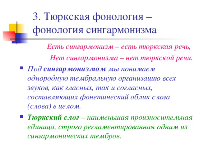 3. Тюркская фонология – фонология сингармонизма Есть сингармонизм – есть тюркская речь, Нет сингармонизма – нет тюркской речи. Под сингармонизмом мы понимаем однородную тембральную организацию всех звуков, как гласных, так и согласных, составляющих фонетический облик слога (слова) в целом. Тюркский слог – наименьшая произносительная единица, строго регламентированная одним из сингармонических тембров. 