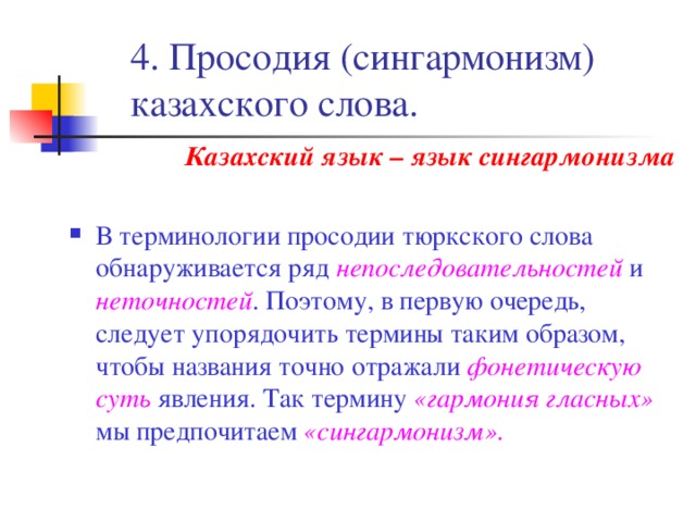 4. Просодия (сингармонизм) казахского слова. Казахский язык – язык сингармонизма  В терминологии просодии тюркского слова обнаруживается ряд непоследовательностей и неточностей . Поэтому, в первую очередь, следует упорядочить термины таким образом, чтобы названия точно отражали фонетическую суть явления. Так термину «гармония гласных» мы предпочитаем «сингармонизм». 