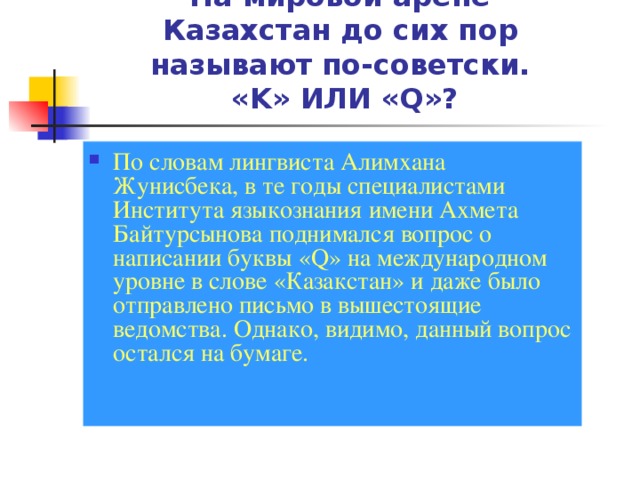 На мировой арене Казахстан до сих пор называют по-советски.  «K» ИЛИ «Q»? По словам лингвиста Алимхана Жунисбека, в те годы специалистами Института языкознания имени Ахмета Байтурсынова поднимался вопрос о написании буквы «Q» на международном уровне в слове «Казакстан» и даже было отправлено письмо в вышестоящие ведомства. Однако, видимо, данный вопрос остался на бумаге.    