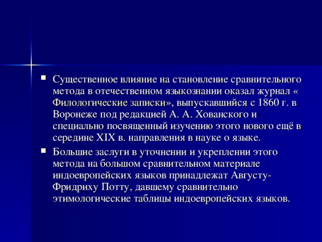 Существенное влияние на становление сравнительного метода в отечественном языкознании оказал журнал « Филологические записки », выпускавшийся с 1860 г. в Воронеже под редакцией А. А. Хованского и специально посвященный изучению этого нового ещё в середине XIX в. направления в науке о языке. Большие заслуги в уточнении и укреплении этого метода на большом сравнительном материале индоевропейских языков принадлежат Августу-Фридриху Потту, давшему сравнительно этимологические таблицы индоевропейских языков. 