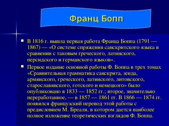 Франц Бопп В 1816 г. вышла первая работа Франца Боппа (1791 — 1867) — «О системе спряжения санскритского языка в сравнении с таковым греческого, латинского, персидского и германского языков». Первое издание основной работы Ф. Боппа в трех томах «Сравнительная грамматика санскрита, зенда, армянского, греческого, латинского, литовского, старославянского, готского и немецкого» было опубликовано в 1833 — 1852 гг.; второе, значительно переработанное, — в 1857 — 1861 гг. В 1866 — 1874 гг. появился французский перевод этой работы с предисловием М. Бреаля, в котором дается наиболее полное изложение теоретических взглядов Ф. Боппа. 