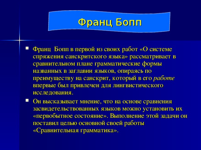 Франц Бопп Франц Бопп в первой из своих работ «О системе спряжения санскритского языка» рассматривает в сравнительном плане грамматические формы названных в заглавии языков, опираясь по преимуществу на санскрит, который в его работе впервые был привлечен для лингвистического исследования. Он высказывает мнение, что на основе сравнения засвидетельствованных языков можно установить их «первобытное состояние». Выполнение этой задачи он поставил целью основной своей работы «Сравнительная грамматика». 