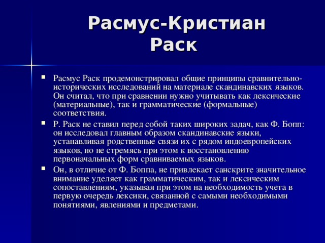 Расмус-Кристиан Раск Расмус Раск продемонстрировал общие принципы сравнительно-исторических исследований на материале скандинавских языков. Он считал, что при сравнении нужно учитывать как лексические (материальные), так и грамматические (формальные) соответствия. Р. Раск не ставил перед собой таких широких задач, как Ф. Бопп: он исследовал главным образом скандинавские языки, устанавливая родственные связи их с рядом индоевропейских языков, но не стремясь при этом к восстановлению первоначальных форм сравниваемых языков. Он, в отличие от Ф. Боппа, не привлекает санскрите значительное внимание уделяет как грамматическим, так и лексическим сопоставлениям, указывая при этом на необходимость учета в первую очередь лексики, связанной с самыми необходимыми понятиями, явлениями и предметами. 