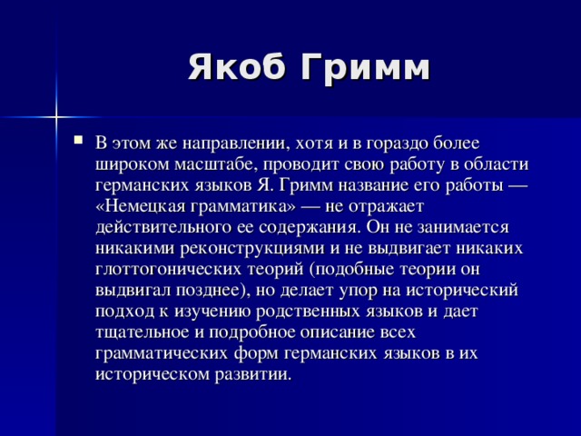 Якоб Гримм В этом же направлении, хотя и в гораздо более широком масштабе, проводит свою работу в области германских языков Я. Гримм название его работы — «Немецкая грамматика» — не отражает действительного ее содержания. Он не занимается никакими реконструкциями и не выдвигает никаких глоттогонических теорий (подобные теории он выдвигал позднее), но делает упор на исторический подход к изучению родственных языков и дает тщательное и подробное описание всех грамматических форм германских языков в их историческом развитии. 