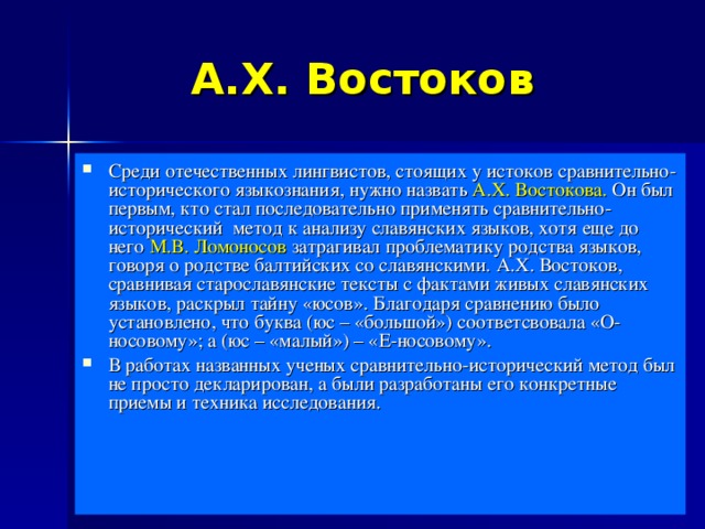 А.Х. Востоков Среди отечественных лингвистов, стоящих у истоков сравнительно-исторического языкознания, нужно назвать А.Х. Востокова. Он был первым, кто стал последовательно применять сравнительно-исторический  метод к анализу славянских языков, хотя еще до него М.В. Ломоносов затрагивал проблематику родства языков, говоря о родстве балтийских со славянскими. А.Х. Востоков, сравнивая старославянские тексты с фактами живых славянских языков, раскрыл тайну «юсов». Благодаря сравнению было установлено, что буква (юс – «большой») соответсвовала «О-носовому»; а (юс – «малый») – «Е-носовому». В работах названных ученых сравнительно-исторический метод был не просто декларирован, а были разработаны его конкретные приемы и техника исследования. 