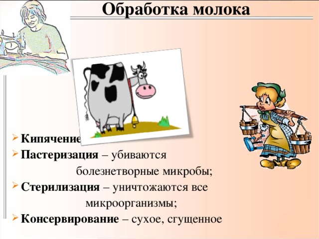 Обработка молока Кипячение; Пастеризация – убиваются  болезнетворные микробы; Стерилизация – уничтожаются все  микроорганизмы; Консервирование – сухое, сгущенное 