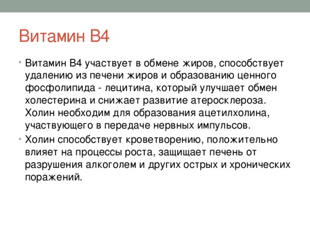 Витамин В4 Витамин В4 участвует в обмене жиров, способствует удалению из печени жиров и образованию ценного фосфолипида - лецитина, который улучшает обмен холестерина и снижает развитие атеросклероза. Холин необходим для образования ацетилхолина, участвующего в передаче нервных импульсов. Холин способствует кроветворению, положительно влияет на процессы роста, защищает печень от разрушения алкоголем и других острых и хронических поражений. 