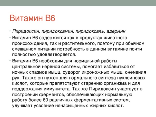 Витамин В6 Пиридоксин, пиридоксамин, пиридоксаль, адермин Витамин В6 содержится как в продуктах животного происхождения, так и растительного, поэтому при обычном смешанном питании потребность в данном витамине почти полностью удовлетворяется. Витамин В6 необходим для нормальной работы центральной нервной системы, помогает избавиться от ночных спазмов мышц, судорог икроножных мышц, онемения рук. Также он нужен для нормального синтеза нуклеиновых кислот, которые препятствуют старению организма и для поддержания иммунитета. Так же Пиридоксин участвует в построении ферментов, обеспечивающих нормальную работу более 60 различных ферментативных систем, улучшает усвоение ненасыщенных жирных кислот. 