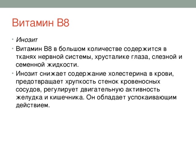 Витамин В8 Инозит Витамин B8 в большом количестве содержится в тканях нервной системы, хрусталике глаза, слезной и семенной жидкости. Инозит снижает содержание холестерина в крови, предотвращает хрупкость стенок кровеносных сосудов, регулирует двигательную активность желудка и кишечника. Он обладает успокаивающим действием. 