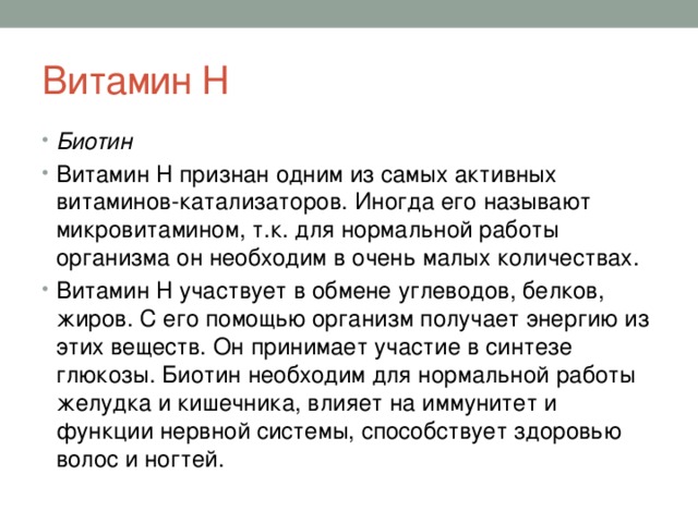 Витамин Н Биотин Витамин Н признан одним из самых активных витаминов-катализаторов. Иногда его называют микровитамином, т.к. для нормальной работы организма он необходим в очень малых количествах. Витамин Н участвует в обмене углеводов, белков, жиров. С его помощью организм получает энергию из этих веществ. Он принимает участие в синтезе глюкозы. Биотин необходим для нормальной работы желудка и кишечника, влияет на иммунитет и функции нервной системы, способствует здоровью волос и ногтей. 