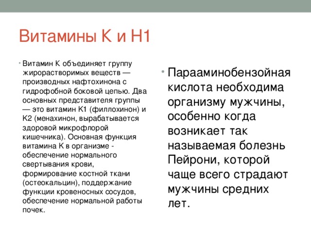 Витамины К и Н1 Витамин К объединяет группу жирорастворимых веществ — производных нафтохинона с гидрофобной боковой цепью. Два основных представителя группы — это витамин K1 (филлохинон) и K2 (менахинон, вырабатывается здоровой микрофлорой кишечника). Основная функция витамина K в организме - обеспечение нормального свертывания крови, формирование костной ткани (остеокальцин), поддержание функции кровеносных сосудов, обеспечение нормальной работы почек. Парааминобензойная кислота необходима организму мужчины, особенно когда возникает так называемая болезнь Пейрони, которой чаще всего страдают мужчины средних лет. 