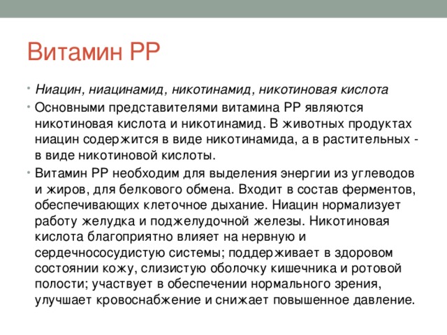 Витамин РР Ниацин, ниацинамид, никотинамид, никотиновая кислота Основными представителями витамина РР являются никотиновая кислота и никотинамид. В животных продуктах ниацин содержится в виде никотинамида, а в растительных - в виде никотиновой кислоты. Витамин РР необходим для выделения энергии из углеводов и жиров, для белкового обмена. Входит в состав ферментов, обеспечивающих клеточное дыхание. Ниацин нормализует работу желудка и поджелудочной железы. Никотиновая кислота благоприятно влияет на нервную и сердечнососудистую системы; поддерживает в здоровом состоянии кожу, слизистую оболочку кишечника и ротовой полости; участвует в обеспечении нормального зрения, улучшает кровоснабжение и снижает повышенное давление. 