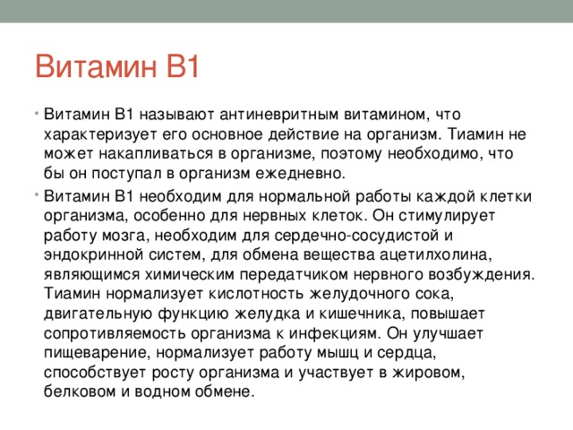 Витамин В1 Витамин В1 называют антиневритным витамином, что характеризует его основное действие на организм. Тиамин не может накапливаться в организме, поэтому необходимо, что бы он поступал в организм ежедневно. Витамин В1 необходим для нормальной работы каждой клетки организма, особенно для нервных клеток. Он стимулирует работу мозга, необходим для сердечно-сосудистой и эндокринной систем, для обмена вещества ацетилхолина, являющимся химическим передатчиком нервного возбуждения. Тиамин нормализует кислотность желудочного сока, двигательную функцию желудка и кишечника, повышает сопротивляемость организма к инфекциям. Он улучшает пищеварение, нормализует работу мышц и сердца, способствует росту организма и участвует в жировом, белковом и водном обмене. 