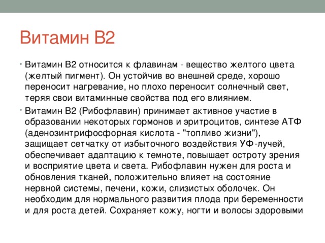 Витамин В2 Витамин В2 относится к флавинам - вещество желтого цвета (желтый пигмент). Он устойчив во внешней среде, хорошо переносит нагревание, но плохо переносит солнечный свет, теряя свои витаминные свойства под его влиянием. Витамин В2 (Рибофлавин) принимает активное участие в образовании некоторых гормонов и эритроцитов, синтезе АТФ (аденозинтрифосфорная кислота - 