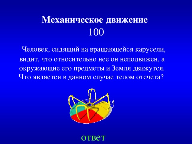 Механическое движение   100  Человек, сидящий на вращающейся карусели, видит, что относительно нее он неподвижен, а окружающие его предметы и Земля движутся. Что является в данном случае телом отсчета?  ответ 