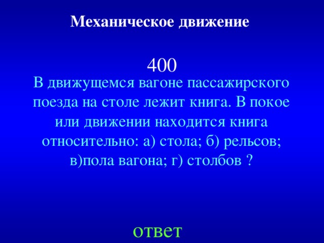 Механическое движение    400 В движущемся вагоне пассажирского поезда на столе лежит книга. В покое или движении находится книга относительно: а) стола; б) рельсов; в)пола вагона; г) столбов ? ответ 