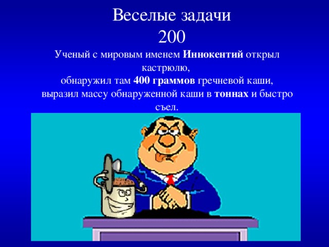 Веселые задачи  200   Ученый с мировым именем Иннокентий открыл кастрюлю,  обнаружил там 400 граммов гречневой каши,  выразил массу обнаруженной каши в тоннах и быстро съел.  Сколько тонн каши съел ученый с мировым именем ? 