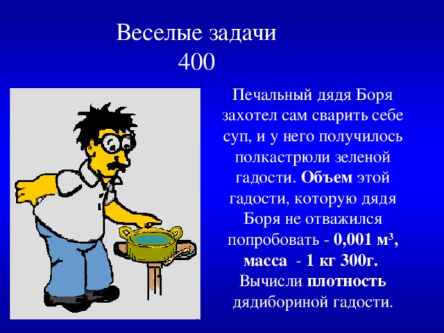  Веселые задачи  400   Печальный дядя Боря захотел сам  сварить себе суп, и у него получилось полкастрюли зеленой гадости.  Объем этой гадости, которую дядя Боря  не отважился попробовать - 0,001 м 3 , масса - 1 кг 300г. Вычисли плотность дядибориной гадости. 