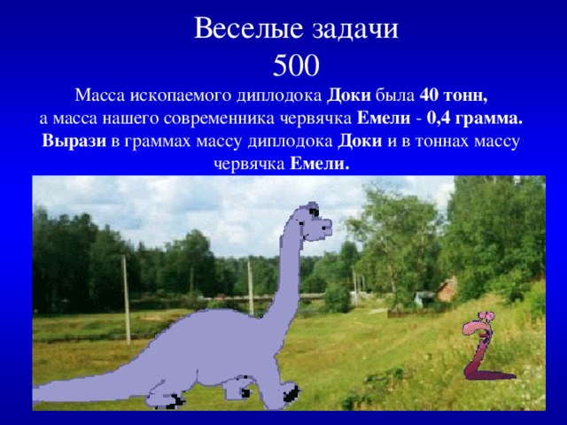  Веселые задачи  500   Масса ископаемого диплодока Доки была 40 тонн,  а масса нашего современника червячка Емели - 0,4 грамма.  Вырази в граммах массу диплодока Доки и в тоннах массу червячка Емели. 