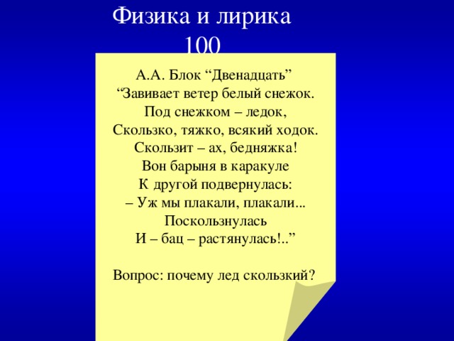 Физика и лирика  100 А.А. Блок “Двенадцать” “ Завивает ветер белый снежок.  Под снежком – ледок,  Скользко, тяжко, всякий ходок.  Скользит – ах, бедняжка!  Вон барыня в каракуле  К другой подвернулась:  – Уж мы плакали, плакали...  Поскользнулась  И – бац – растянулась!..” Вопрос: почему лед скользкий? 