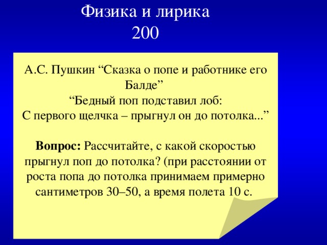 Физика и лирика  200 А.С. Пушкин “Сказка о попе и работнике его Балде” “ Бедный поп подставил лоб:  С первого щелчка – прыгнул он до потолка...” Вопрос: Рассчитайте, с какой скоростью прыгнул поп до потолка? (при расстоянии от роста попа до потолка принимаем примерно сантиметров 30–50, а время полета 10 с. 