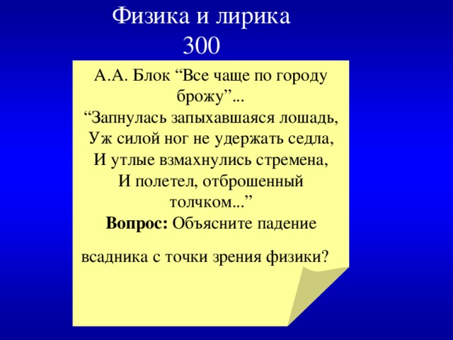 Физика и лирика  300 А.А. Блок “Все чаще по городу брожу”... “ Запнулась запыхавшаяся лошадь,  Уж силой ног не удержать седла,  И утлые взмахнулись стремена,  И полетел, отброшенный толчком...” Вопрос: Объясните падение всадника с точки зрения физики?  