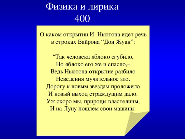 Физика и лирика  400 О каком открытии И. Ньютона идет речь в строках Байрона “Дон Жyaн”: “ Так человека яблоко сгубило,  Но яблоко его же и спасло,–  Ведь Ньютона открытие разбило  Неведения мучительное зло.  Дорогу к новым звездам проложило  И новый выход страждущим дало.  Уж скоро мы, природы властелины,  И на Луну пошлем свои машины 