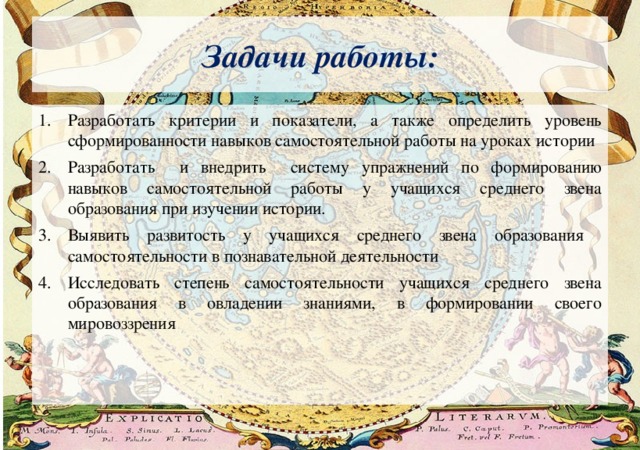 Задачи работы: Разработать критерии и показатели, а также определить уровень сформированности навыков самостоятельной работы на уроках истории Разработать и внедрить систему упражнений по формированию навыков самостоятельной работы у учащихся среднего звена образования при изучении истории. Выявить развитость у учащихся среднего звена образования самостоятельности в познавательной деятельности Исследовать степень самостоятельности учащихся среднего звена образования в овладении знаниями, в формировании своего мировоззрения 