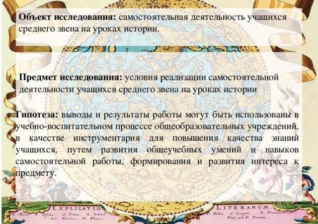 Объект исследования: самостоятельная деятельность учащихся среднего звена на уроках истории.  Предмет исследования: условия реализации самостоятельной деятельности учащихся среднего звена на уроках истории Гипотеза: выводы и результаты работы могут быть использованы в учебно-воспитательном процессе общеобразовательных учреждений, в качестве инструментария для повышения качества знаний учащихся, путем развития общеучебных умений и навыков самостоятельной работы, формирования и развития интереса к предмету. 