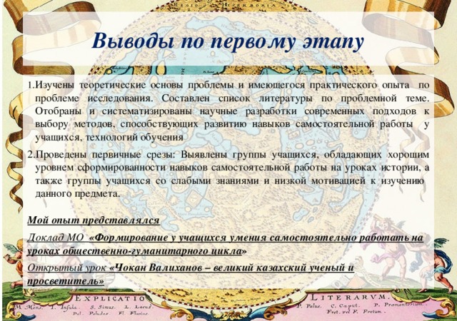 Выводы по первому этапу Изучены теоретические основы проблемы и имеющегося практического опыта по проблеме исследования. Составлен список литературы по проблемной теме. Отобраны и систематизированы научные разработки современных подходов к выбору методов, способствующих развитию навыков самостоятельной работы у учащихся, технологий обучения Проведены первичные срезы: Выявлены группы учащихся, обладающих хорошим уровнем сформированности навыков самостоятельной работы на уроках истории, а также группы учащихся со слабыми знаниями и низкой мотивацией к изучению данного предмета.  Мой опыт представлялся Доклад МО «Формирование у учащихся умения самостоятельно работать на уроках общественно-гуманитарного цикла » Открытый урок «Чокан Валиханов – великий казахский ученый и просветитель» 