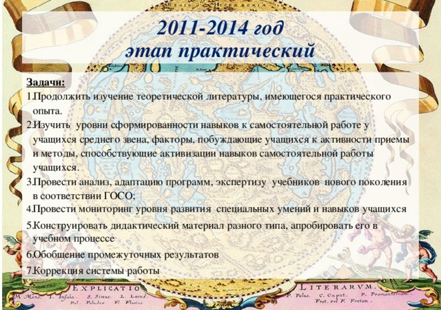2011-2014 год  этап практический Задачи: Продолжить изучение теоретической литературы, имеющегося практического опыта. Изучить уровни сформированности навыков к самостоятельной работе у учащихся среднего звена, факторы, побуждающие учащихся к активности приемы и методы, способствующие активизации навыков самостоятельной работы учащихся. Провести анализ, адаптацию программ, экспертизу учебников нового поколения в соответствии ГОСО; Провести мониторинг уровня развития специальных умений и навыков учащихся Конструировать дидактический материал разного типа, апробировать его в учебном процессе Обобщение промежуточных результатов Коррекция системы работы 