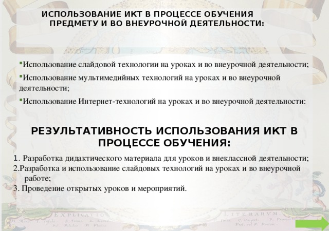 Использование ИКТ в процессе обучения предмету и во внеурочной деятельности:   Использование слайдовой технологии на уроках и во внеурочной деятельности; Использование мультимедийных технологий на уроках и во внеурочной деятельности; Использование Интернет-технологий на уроках и во внеурочной деятельности: Результативность использования ИКТ в процессе обучения: 1. Разработка дидактического материала для уроков и внеклассной деятельности; 2.Разработка и использование слайдовых технологий на уроках и во внеурочной работе; 3. Проведение открытых уроков и мероприятий. 
