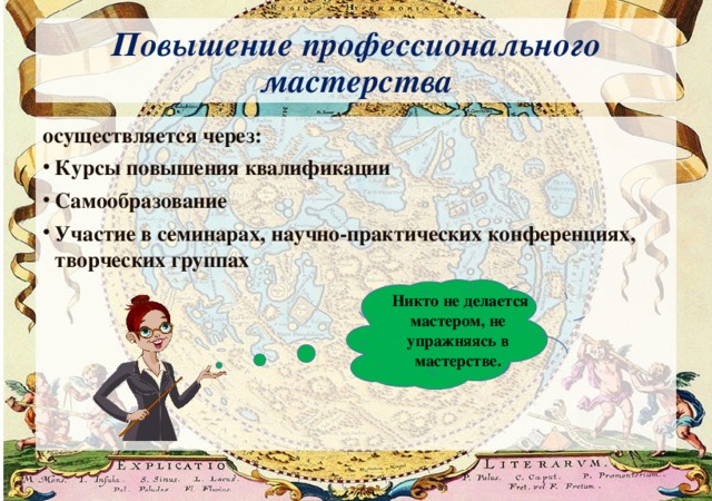 Повышение профессионального мастерства осуществляется через: Курсы повышения квалификации Самообразование Участие в семинарах, научно-практических конференциях, творческих группах   Никто не делается мастером, не упражняясь в мастерстве. 