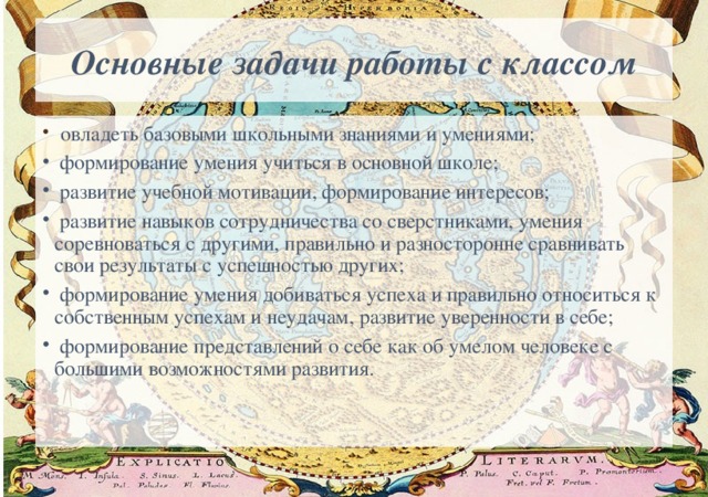 Основные задачи работы с классом   овладеть базовыми школьными знаниями и умениями;  формирование умения учиться в основной школе;  развитие учебной мотивации, формирование интересов;  развитие навыков сотрудничества со сверстниками, умения соревноваться с другими, правильно и разносторонне сравнивать свои результаты с успешностью других;  формирование умения добиваться успеха и правильно относиться к собственным успехам и неудачам, развитие уверенности в себе;  формирование представлений о себе как об умелом человеке с большими возможностями развития. 