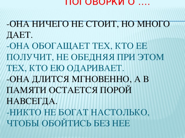  Поговорки о ….   -Она ничего не стоит, но много дает.  -Она обогащает тех, кто ее получит, не обедняя при этом тех, кто ею одаривает.  -Она длится мгновенно, а в памяти остается порой навсегда.  -Никто не богат настолько, чтобы обойтись без нее     Посмотрите, почти все у человека предназначено для самого себя: глаза - смотреть, рот - поглощать пищу, все нужно самому себе, кроме…. А вот кроме чего, попробуйте отгадать сами.  улыбки. Улыбка предназначена другим людям, чтобы им с вами было хорошо и радостно. Приветливость- это ключик, который открывает железные замки человеческих сердец.  Будь приятным людям!  Люди разные и отношение к ним разные.  