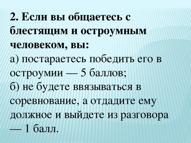 2. Если вы общаетесь с блестящим и остроумным человеком, вы:  а) постараетесь победить его в остроумии — 5 баллов;  б) не будете ввязываться в соревнование, а отдадите ему должное и выйдете из разговора — 1 балл. 