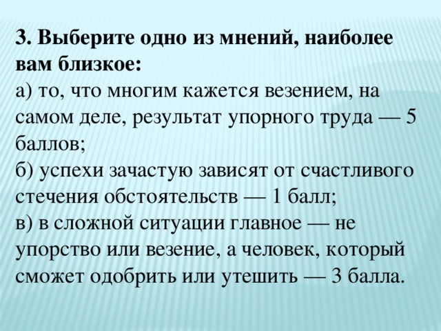 3. Выберите одно из мнений, наиболее вам близкое:  а) то, что многим кажется везением, на самом деле, результат упорного труда — 5 баллов;  б) успехи зачастую зависят от счастливого стечения обстоятельств — 1 балл;  в) в сложной ситуации главное — не упорство или везение, а человек, который сможет одобрить или утешить — 3 балла. 